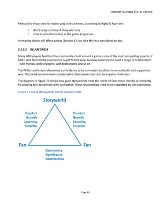 UNDERSTANDING THE AUDIENCE
Page 91
Figure 74 Power Law of Participation
This participation curve can also be applied to transmedia worlds and will be evident to those who’ve run
an ARG. Figure 75 shows the participation law at work in Mike Dicks49
diagram “Rules of Engagement”.
Figure 75 Audience Participation with Content
What this means is that if there’s less effort involved in participating in the storyworld (for example
watching a video vs remixing a video) then more of the audience are likely to do it but you can’t say that
49
http://www.bleedinedge.co.uk/
 