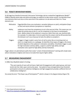 UNDERSTANDING THE AUDIENCE
Page 92
they’re as engaged with world as those who are expending more effort. More effort on behalf of the
audience implies that they must be more engaged, right? Well, yes and no.
It depends on how the individual audience member derives his or her pleasure from the world. Not
everyone wants to or feels able to remix videos or contribute user-generated content yet nevertheless
may be a strong advocate for the world – telling friends, family and strangers that they really ought to
check out the content. Surely that’s an engaged audience too?
5.8 MEASURING ENGAGEMENT
There are two ways to think about measuring engagement: in a generic way as could be applied to any
content or specifically as it relates to your transmedia project.
I’ll start first with Forrester’s approach for measuring the effectiveness of your content which can be
applied without any story framework.
5.8.1 EFFECTIVENESS OF CONTENT
Forrester Research identifies four measures for engagement with media content50
: involvement,
interaction, intimacy and influence. Developing this for our purposes of understanding engagement with a
transmedia world, we should measure not only the audience’s interaction and contribution but also their
affection and affinity towards the world – that is, what they say and how they feel about it.
Taking this approach, a Facebook “Like”, while taking such little time and effort, ranks pretty well on the
engagement scale. It’s more than just any click. It’s a show of affection.
But to get that “Like” or to get a “Share”, you need to provide the mechanism and the content.
Figure 76 shows the three stages of engagement – Discovery, Experience & Exploration – that inform your
content choices across my five levels of increasing engagement:
• Attention
• Evaluation
• Affection
• Advocacy
• Contribution.
50
http://www.dynamiclogic.com/na/research/whitepapers/docs/Forrester_March2009.pdf
 