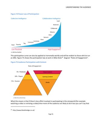 UNDERSTANDING THE AUDIENCE
Page 93
Figure 76 Measuring Engagement
Stages of
Engagement
Discovery Experience Exploration
Level of
Engagement
Attention Evaluation Affection Advocacy Contribution
Content Type Teaser Trailer Target Participation Collaboration
Goal for your
content
Find me.
Fan comes to
site and
consumes low-
involvement free
“teaser content”
Try me.
Fan increases
engagement
and consumes
free “trailer
content”
Love me.
Fan spends
money and
decides that
what I offer
delivers on the
promise, is
entertaining and
is worthwhile.
Talk about
me.
Fan tells
friends.
Be me.
Fan creates
new content
How Be relevant Be credible Be exceptional
Be
spreadable
Be open
Measurement views, hits, time
spent per view,
number for
content viewed
(per channel &
content (e.g.
emails, blogs,
videos, Twitter
etc.)
clicks,
downloads,
trials,
registrations
purchases,
ratings,
reviews,
comments, blog
posts, Twitter
follows,
Facebook
Likes, joins
community
repeat
purchases,
subscriptions,
memberships,
Online:
reTweets,
forwards,
embeds,
satisfaction
polls &
questionnaires
Offline: focus
groups,
surveys
Uploads,
remixes, stories
written,
collaborations,
number of fan
moderators for
forum, events
held, other
UGC
5.8.2 MEASURING TRANSMEDIA EXPERIENCES – THE TOGGLE SWITCH MODEL
During 2014 I worked on the issue of measuring engagement with transmedia experiences with Eefje Op
den Buysch, Head of the Fontys Transmedia Storytelling Lab and Hille van der Kaa, professor of the
professorship of Media, Interaction and Narration at Fontys School of Applied Science. What we wanted
was a model that gave actionable insights to the transmedia storyteller – something that would create a
heat map of what parts of the experience are working well and which parts needed improvement.
 