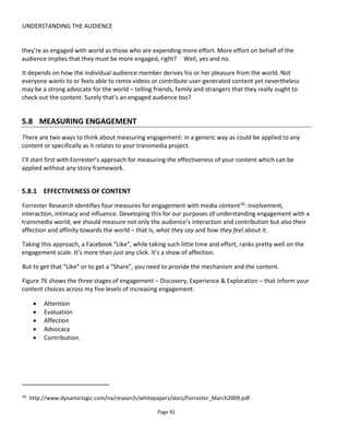 UNDERSTANDING THE AUDIENCE
Page 94
The result was Op den Buysch and van der Kaa’s “Toggle Switch” model51
.
The model takes as its foundation the following understanding:
• a story-experience can be divided into scenes
• scenes can be grouped into two types: plot advancement and worldbuilding
• scenes are made up of smaller units of interactive drama called beats.
Figure 77 Foundations of a transmedia experience
A plot advancement scene is one that takes the audience closer to the climax or resolution of the story-
experience whereas worldbuilding scenes don’t necessarily advance the plot but they do make a richer
experience and with careful design the story more intricate. This structure is closely related to kernels and
satellites as explained in Section 6.1.5.5
With this structure then, it’s possible to see that we might look at how audiences navigate their way
through the experience – are they very goal oriented or do they like to linger and hang out in the world
exploring?
Figure 78 shows a snap shot of data taken from a Conducttr educational project. Each column represents
a chapter in the experience with Ch0 being the first and Ch4 being the resolution. The numbers represent
students interacting with the experience at that time – so there are 42 exploring the worldbuilding scenes
of Chapter 2 and 94 trying to complete the experience in Chapter 3. You can see that this bunch of
students are considerably more goal-focused (plot advancement) than interested in the worldbuilding.
51
http://www.slideshare.net/eefjeopdenbuysch/transmedia-metrics-model
 