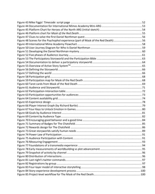 Figure 127 The five R's of mobile.................................................................................................................155
Figure 128 Audience follows episode to episode........................................................................................158
Figure 129 Abandons...................................................................................................................................158
Figure 130 Overload.....................................................................................................................................158
Figure 131 Release schedule adjusted.........................................................................................................159
Figure 132 Transmedia Storytelling applied to web video series................................................................159
Figure 133 Native Episodic Transmedia Storytelling ...................................................................................160
Figure 134 Multi-layered Transmedia Story ................................................................................................160
Figure 135 Episodic video when imagined as cut-scenes............................................................................163
Figure 136 Crowdsourcing Matrix................................................................................................................168
Figure 137 The Old Model ...........................................................................................................................179
Figure 138 The New Model..........................................................................................................................181
Figure 139 Transmedia Business Model ......................................................................................................182
Figure 140 Matching Content to Audience Commitment ...........................................................................183
Figure 141 Connecting with Fans and Understanding What they Value.....................................................185
Figure 142 Circumference: An advertising-funded movie...........................................................................188
 