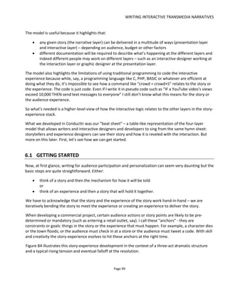 WRITING INTERACTIVE TRANSMEDIA NARRATIVES
Page 101
6.1.1 THE BLANK PAGE
Create a table in your word processor that has two columns. Now label one column Story and the other
Experience. As the inspiration takes you, write the story and then the experience or vice versa.
Figure 86 presents the beginnings of a transmedia story. This part of the story is set in a real physical
location – a bar – and ends with the audience needing to make a decision about whether to call the cops
or side with the murderer. The story column is the “narrative layer” and the experience column is the
“experience layer”. You can see that the “presentation layer” can creep into the experience layer
because I’ve chosen to mention how the experience is delivered – by live action, by napkin, by phone call
etc. I’ve used bold to indicate the “wow” moments for the audience: when they hear about the murder,
when they realize the murderer is in the bar with them and then when they have to make a decision.
Figure 86 Example story – Jed & Sally
Story Experience/ Participation
Jed serves drinks in a Soho wine bar. He listens to
everyone’s stories, he’s a nice guy. He’s engaged
to be married.
A customer writes his number on a napkin and
urges Jed to call him. He has something to tell him
that can’t be discussed in public... he leaves. Jed
turns the napkin around and pushes it away… he
too leaves the bar.
Audience learns that SALLY is the murder.
A detective enters the bar and says he’s looking
for Jed. Anyone who knows anything should call
his number – he leaves a stack of business cards
A woman enters the bar and asks customers for
Jed. Anyone who offers to help is given her card…
she is SALLY.
Live action: Audience hovers by the bar listening
to the stories that customers tell to Jed
Physical: napkin with phone number.
Phone call: Audience calls the number and hears a
recording of the customer discussing a murder.
Live action: Detective and Sally alternately enter
the bar and try to win over the audience. It’s her!
Physical: business cards
DECISION: call detective or call Sally?
Now we have a story and experience that seem to be working together we will need to break this into
scenes. There’s no rule about how long or short a scene should be but they will be the primary and most
convenient way for you to organize your experience.
Scenes in theatre and movie scripts are based around location because this is what best relates to the
production process. But with transmedia storytelling, let the narrative be the deciding factor and try to
focus on what the audience learns or discovers because this is the source of your wow moments and cliff-
hangers.
 