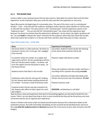 WRITING INTERACTIVE TRANSMEDIA NARRATIVES
Page 103
Figure 88 Scene chart for Lowlifes murder mystery
Note that the scene chart shows how the story fulfils itself and not how the audience experiences the
story. For example, in the Lowlifes example above, in order to accuse the murderer the audience needs to
know that the chef was jealous, that he could have been at the crime scene and that the murder weapon
was an apple corer. The chart doesn’t show us how the audience will accuse the chef or how it discovered
the murder weapon etc.
When working with Conducttr there are also “non-narrative scenes” which might work in the background
to handle game mechanics and metrics. Effectively these are subroutines or logic functions driven by
events in the narrative scenes.
The next step, then, is to consider how the audience moves through a scene and from scene to scene. This
is the role of the beat.
6.1.2 THE BEAT SHEET
In storytelling, a beat represents a development of the drama – it‘s a smaller dramatic unit inside a scene.
This is still true with interactive storytelling but through the beat we start to connect the narrative layer to
the interactive layer and presentation layer.
In a theatre or movie script, time is ultimately what advances the scene. Of course it might be an actor
saying a line or smashing a vase that advances the drama but their cue is taken from timing or from other
actors or events which themselves are ultimately triggered by time. With interactive storytelling, we are
not limited to time cues. The scene might unfold in several minutes or several months depending on the
cues or events we script.
For example, you might say “Michael will reveal his faith in a video to be published on Monday at 6pm”:
 