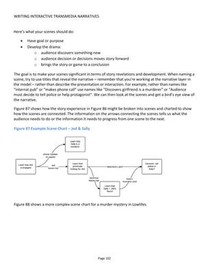 WRITING INTERACTIVE TRANSMEDIA NARRATIVES
Page 104
we have the story “Michael reveals his faith”, the presentation “video” and the event “Monday at 6pm”.
So the event that triggers the revelation is the time Monday 6pm. As far as the audience is concerned they
are passive because Monday 6pm will happen without their involvement.
However, you could have said “Michael will reveal his faith in a video to be published when Sister Anna
receives 1000 tweets with the hashtag #outhim”. So now we have the same story “Michael reveals his
faith” and presentation “video” but the timing is unknown – it’s reliant on the audience sending 1000
tweets to Sister Anna. That might happen before Monday 6pm or never if nobody cares and doesn’t
tweet. The trigger event here is “1000 tweets with hashtag #outhim received by Sister Anna”.
A beat, then, starts with a “trigger” – an event that moves the experience forward.
It’s around this time that you might start to create a user journey (a simple example is given in Figure 89)
to show the audience experience but let’s stick with the beat sheet.
Figure 89 User journey for Jed & Sally
In Figure 90, we can see that the Scene “learn that Jed is engaged” contains four beats – (i) we meet Jed,
(ii) we learn that he’s engaged, (iii) a customer leaves a phone number and (iv) finally the audience must
decide whether to call the number or not. The trigger for each beat indicates how that beat starts:
i. The audience enters the bar and that’s the cue for the actor playing Jed to show how nice he is
ii. Jed follows the script and uses time and a feeling for the audience to decide when to reveal he’s
engaged
iii. Time passes as the customer follows the script until it comes to the moment when he reveals the
number on the napkin
iv. Finally Jed and the customer have left the bar and this kicks off the final beat where the
audience is left alone to decide what to do.
 