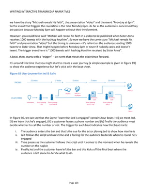 WRITING INTERACTIVE TRANSMEDIA NARRATIVES
Page 106
is Jed’s fiancé
DECISION: call
police or Sally
Audience call police
Sally leaves the bar AND audience use
detective’s card
Business card
Audio recording of the police
Audience call Sally
Sally leaves the bar AND audience use
Sally’s card
Business card
Audio recording of Sally
6.1.2.1 ACTIONS AND CONDITIONS
So far we’re established that a scene describes the narrative and a beat advances the scene’s narrative
through one or more events. However, sometimes the “presentation” of the experience is not via content
– it’s via an action. For example the player wins a badge or is joined with others into a team. Then there
are also, times when an event occurs and certain conditions must be met in order for an action to be
taken.
For example, let’s say a player is offered a simple choice: “yes” or “no”. Here the trigger would be “player
makes his choice” and then the content published or action taken is conditional upon the answer given – if
“yes” then do x or if “no” then do y.
This Trigger-Condition-Action paradigm is the foundation of interactivity in Conducttr: storytellers tell
Conducttr to listen for certain triggers (events) and, optionally, given certain conditions it will take action
– perhaps publishing some content or doing something else:
WHEN (trigger) something happens IF (condition) the conditions are true THEN (action) do something.
The basic beat sheet in Conducttr then, looks like Figure 92.
Figure 92 Triggers-Conditions-Actions in the Beat Sheet
Scene Beat Trigger (WHEN) Condition (IF) Action (THEN)
Text field Text field Text field or Active trigger Active logic or empty Active logic and Active content
6.1.3 FIRST AND FINAL ACTIONS
While all scenes ought to be as important as each other, pay particular attention to the first and final
scenes and the first and final actions of the audience.
6.1.3.1 FIRST SCENES
It's very important to immediately hook the audience. Try to get the audience to make a meaningful
choice as early in the experience as possible and make it extremely simple - something with a very low
barrier to entry.
 