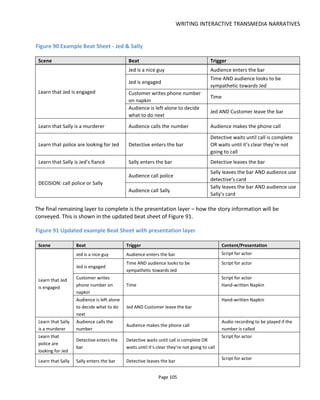 WRITING INTERACTIVE TRANSMEDIA NARRATIVES
Page 107
Try to avoid having the audience read or explore a lot of detail before they can make the choice. One
experience I can remember from 2013 had great production values but had too long an introduction - first
a video… then I had to register with Facebook Connect… then I had to watch another video… by the time
my choice came I’d lost interest.
A good choice is:
• meaningful
• thought-provoking
• relevant to the premise
• allows us to personalize the experience
• generates conversation
• hits as many intrinsic motivations as possible (competency, autonomy and relatedness).
Consider a simple story of boy meets girl:
• synopsis - boy meets girl and boy will die. Only you can prevent it
• premise - love kills
• goal- prevent boy for getting killed
A less than optimal first choice might be to offer the audience "who's side are you on: boy or girl?". A
better choice might be: "which do you choose: love or long life?"
Having made a decision, we can then put the audience into two groups - the love group or the life group.
We might assume that the love group is more romantically inclined and the life group is more cynical. This
we can use to personalize the experience for each group so that it's more engaging.
6.1.3.2 FINAL SCENES
The final scene is of course where our story comes to an end. For the audience it must be a satisfying
conclusion and leave them wishing to tell others about it.
The final action should result in the audience achieving the goal, or not, and it should result in the
experience communicating the premise (e.g. love kills). In the simple boy-meet-girl story above, the
audience must prevent the boy from being killed. We might assume that his death or the circumstances of
his death will communicate the premise, but what if he lives? In this case, maybe to fulfil the premise
someone else must die? In fact my solution would be to have the girl's mother kill the father. Or perhaps
the mother has died a slow internal death after years of abuse in a failed marriage? This would be a rather
more cynical conclusion of course and play better to the life group. So it's clear that some thought and
possibly additional story content might need to be created in order to have a satisfying conclusion.
The point here is really just to highlight the importance of the final action the audience takes and make
the most of it.
 