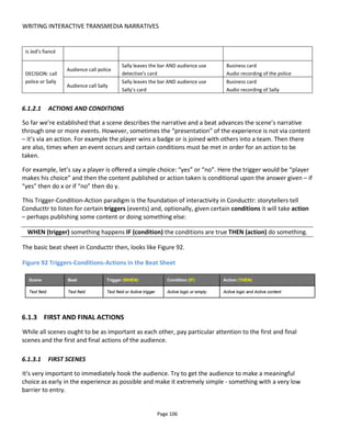 WRITING INTERACTIVE TRANSMEDIA NARRATIVES
Page 108
6.1.4 WRITING FOR ENGAGEMENT
In today's business and cultural environment there are two critical success factors:
• discovery
• advocacy.
Without discovery nobody knows your experience exists so however good your project may be it might
forever sit in obscurity. Without advocacy you are forever having to "feed the funnel" manually and never
able to leverage those who have discovered your experience. Further, advocacy brings recommendation
and social discovery which is much stronger at eliciting trial or purchase than paid advertising.
Discovery and advocacy demand:
• a good story
• a good experience (e.g. good participation and interaction)
• a social dimension such as fan-to-fan interaction or fan-to-character interaction.
The objective is illustrated in Figure 93.
Figure 93 Intertwining story, participation and a social to create a unified experience
In writing our story-experience, then, we need to ask ourselves a number of questions:
• What social actions and conversations do I want to stimulate?
• How will I engage the audience to produce these social actions?
• What story knowledge will the audience need to engage in this way?
• Which characters/locations/things hold this knowledge and how/when will it be revealed? (i.e. the
character conflicts & events plus audience interaction with the characters/locations/things)
• What's the impact on the audience when the knowledge is revealed?
• How can I empower the audience and leverage the momentum from the revelation?
Figure 94 presents these questions as a virtuous circle for engagement that binds the story to social
discovery and advocacy.
Note that the importance of revealing and withholding of information in storytelling is excellently
 