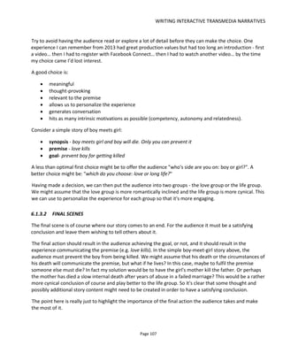 WRITING INTERACTIVE TRANSMEDIA NARRATIVES
Page 109
explained in Mike Jone's blog post Secrets and Lies52
. Below, in Figure 95, I've tabulated the information in
Mike's blog post and added my own slant by indexing everything from the perspective of knowledge. This
knowledge could be personal knowledge, group knowledge or world knowledge but the point is the same:
knowledge is power and the politics around that knowledge makes for great storytelling and great social
action.
Figure 94 Writing for engagement
Figure 95 Knowledge is power
To get from what the knowledge means in the story to what this means in terms of audience participation,
I created another table that starts with what we want the audience to do.
In Figure 96 I've listed a number of basic "social actions" - activities I want to encourage the audience to
do. These actions could engage the audience with the story or could engage the audience with each other.
52
http://www.mikejones.tv/journal/2011/2/17/subtext-secrets-and-lies-part-1.html
 