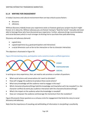WRITING INTERACTIVE TRANSMEDIA NARRATIVES
Page 110
Figure 96 Audience social actions
Using the two tables above we now have a bridge between the story to be told and what the audience is
required to do to have that story revealed to them.
6.1.5 PERSONALIZATION
Unique experiences create engagement and conversations: we want to share and compare our
experiences with others. Personalizing an experience can mean a range of things from allowing the
audience to upload a profile picture to responding with their name in an email to allowing them the
freedom to choose which parts of a storyworld to explore. I tend to think of personalization in four
categories:
Customization certain details can be changed such as name, contact details, language
Historical knows about my past choices and past actions such as did I upset a certain
character, did I choose the knife over the gun
Contextual knows about my current circumstances such as whether it’s raining, whether I’ve
been exercising, whether it’s a Monday, whether it’s hot in here
Interpretation how might this message or request be interpreted by different people.
The only reason for not personalizing an experience is the cost. Personalization can add complexity and
additional content so there is always a trade-off to be made about how far you go with this.
6.1.5.1 CUSTOMIZATION
Customization is relatively easy to achieve because it doesn’t affect the narrative. That is, a certain email
will be sent or a choice offered regardless of a person’s name or preferred language. Creating this
customization only needs some consideration for how this information will be gained or requested.
Technically it usually involves “smartwords” or replacement blocks of text or images based on the player’s
preferences.
6.1.5.2 HISTORY-BASED PERSONALIZATION
A choose-you-own-adventure story is a form of history-based personalization in that the current set of
 