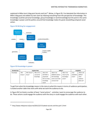 WRITING INTERACTIVE TRANSMEDIA NARRATIVES
Page 111
choices or circumstances depend on the decisions of the past.
It’s also possible that the player’s ability to act on a current event is dependent on inventory that was
collected prior to this moment.
This type of personalization is the most common in games and while it shows the player that they have a
good degree of autonomy, it can take a lot of work – some of which might never get seen (especially in the
case of branching narratives).
A great approach to achieving this type of personalization with not so much work is to have characters
adopt a different tone of voice based on how aligned the player is to the character. This doesn’t require a
branching narrative and has the advantage of making the experience feel personalized and that choices
matter.
6.1.5.3 CONTEXTUAL
Contextualizing an experience might start by taking data from the real world – the temperature, the
weather, the player’s location or heartrate and so on – and then mixing this into the experience. It might
be used to branch the narrative or to customize it depending on the amount of time and money available.
Figure 97 shows some example data types that could be used to make the experience seem very personal
and dynamic. While incorporating this data could significantly increase the complexity of designing the
experience, it can be managed by thinking in terms of kernels and satellites (see Section 6.1.5.5) – and if
necessary limiting contextual personalization to satellite scenes that don’t affect the core plot.
Figure 97 Data types for contextualizing an experience
 