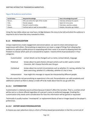 WRITING INTERACTIVE TRANSMEDIA NARRATIVES
Page 112
Figure 98 shows an example of how an experience might be personalized based on whether a person has
been active (as measured by, say, steps recorded on a pedometer) and how frequently they visit a location
(in this case a pub – which could be virtual or physical).
The first character, the pub’s “Local Regular”, greets the audience differently depending on the person’s
activity while the “Bar Tender” tailors his greeting based on the number of times the person has visited
the bar. Hence the experience is personalized without affecting the core plot.
Figure 98 Contextual personalization example
6.1.5.4 INTERPRETATION
I’m a strong believer that the creator should know what he wants to say with his work but allow some
ambiguity to make the experience engaging.
All stories are a collaboration between the audience and the writer. Each of us brings our own unique
filters and interpretations that color the writer's words and lead to a different experience. It's this ability
to "speak to the audience" that sets a great storyteller apart from a mediocre one. When everything "is on
the nose" and there is no room for the audience to think through the unspoken then the stories are often
melodramatic or uninteresting.
For example, let's say we send a single Tweet or an SMS:
"Someone close to you does not see your aura"
Although the author speaks the words, the message is ambiguous enough for the reader to color this with
his own imagination and filters: does the message mean "close" physically right now? Or "close" in terms
of relationship? Does it mean that a loved one doesn't appreciate me? Does it mean that I have a psychic
energy? Together the writer and the reader create the story.
 