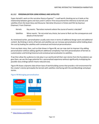 WRITING INTERACTIVE TRANSMEDIA NARRATIVES
Page 115
6.2.1 IDENTIFICATION
When we read a book or watch a movie, our engagement is based on an identification with the characters
- usually the protagonist. We never confuse our own identity with that of the character - they are
themselves and we are ourselves - but we empathize with the character and can imagine what it must feel
like to be in those situations.
In games, Jesse Schnell says "people play games not to be themselves but to be the people they wish they
could be". And there's been a lot of research on player identification with characters suggesting that
players do want to play an imaginary version of themselves - perhaps someone more courageous or more
attractive or maybe playing a different persona (an alter ego?).
In her research55
into the TV show Spooks and its online games, Elizabeth Evans found that the audience
wanted a more active role but didn't want to insert themselves into the storyworld - rather they wanted to
manipulate the existing fictional characters. We can see this desire to manipulate characters today with
Twitter where the audience might well create fake accounts for fictional characters they like (or loath).
One example is the case of @bettydraper from Mad Men who is played on Twitter by fan Helen Klein
Ross56
.
The point of mentioning this is that we must create characters that the audience can identify with and in
the case of inviting them to participate, play a role that they can identify with which might not be
themselves.
6.2.2 INTERACTING WITH CENTRAL CHARACTERS
If you're concerned about someone hijacking one of your core characters then register a Twittter account,
Facebook Page and other social media accounts you believe to be important to the character (Pinterest
perhaps? Instagram?). Of course this is only a small safety net - maybe a fig leaf - and there's little to stop
the audience registering other similar sounding accounts.
If the central characters have their story predominantly told in a book, movie or game then you need to
consider whether interaction with them on social media will interfere or clash with the author's plans.
Harry Bosch57
, for example, the long running character created by Michael Connelly has matured over
almost 20 books. So which Harry Bosch should be present on Twitter? Is it the current one or the favorite
one? What if he were to ever get killed off - would the Twitter account continue? Audiences already
have a privileged position in being able to jump decades in the character's life from the first book to the
most recent. So it's quite ok to view the character's social media accounts as being stuck in a kind of time
warp in which every day is, say, 1992.
55
Character, Audience Agency and Trans-Media Drama by Elizabeth Evans
56
http://mashable.com/2012/03/12/betty-draper-twitter/
57
http://www.michaelconnelly.com/extras/series/#Bosch
 