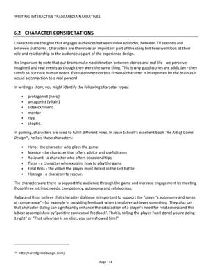 WRITING INTERACTIVE TRANSMEDIA NARRATIVES
Page 116
Authors sometimes get hung up on "reality". But we're not trying to create reality, we're trying to create
engagement and we do that by sparking people's imagination. If I saw Mickey Mouse in Times Square I'd
know it was a person in a costume but I can allow myself to believe. And so it is with characters on
Twitter. We're not trying to convince people that they're real, we're helping people imagine a world in
which the characters are real. It's entertainment; escapism.
6.2.3 INTERACTING WITH SUPPORTING CHARACTERS
Supporting characters on social media may offer more freedom because it's more likely that there are lots
of gaps in their story that's not told in the “primary” (revenue-earning?) media.
There's also another reason: it allows the audience to role-play what it might be like to be someone like
the central characters. For example, bringing to life Moneypenny, Q or M from James Bond allows the
audience to become a secret agent - being sent on missions and having all the conversations James Bond
might have.
Using secondary characters to interact with the audience allows the audience to enter the storyworld as a
companion to the central character and feel what it's like to be in their shoes without necessarily being
that central character or even being themselves.
6.2.4 THE AUDIENCE'S CHARACTER
Allow the audience to play as their imaginary self rather than as who they really are. Even if they play with
their real Facebook or Twitter account, allow them to put some distance between themselves and the role
they're playing.
You might also consider whether the audience should participate in the first person - playing as a
character - or third person - controlling a character. There's a good discussion at Kotaku58
about first and
third person perspectives around immersion and whether one is better for storytelling (3rd person) and
the other better for gaming (1st person).
Here are some things you might try to communicate that the audience is adopting a role rather than
playing as themselves:
• when asking the audience to play in the first person
- offer a simple choice - "who do you want to be?"
- allow them to select a faction and a place in the hierarchy so that they play a type
- allow them to hide behind a username
• when asking the audience to play in the third person
- allow some modification of the character to improve identification such as choosing character
58
http://www.kotaku.com.au/2011/04/first-or-third-person-whats-your-perspective
 