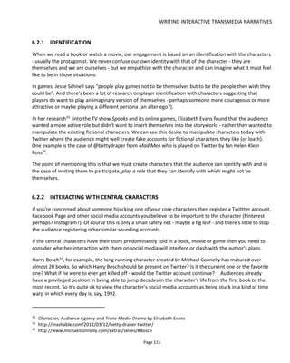 WRITING INTERACTIVE TRANSMEDIA NARRATIVES
Page 117
traits or clothes or friends.
It is possible to switch between 1st and 3rd person perspectives. In the project Psychophol59
the audience
registers for a clinical trial of a fake drug (first person; probably not enough of a mask to be someone else)
and then follows a story and controls a character via Twitter (third person).
6.3 IMPROVING TRANSMEDIA NARRATIVES
This section first appeared as a blog post I was inspired to write after reading the paper “Improving
Computer Game Narrative Using Polti Ratios” by Richard Hall and Kirsty Baird. The document had me
wonder if I could create similar equations to evaluate the strength of transmedia experiences. Hall and
Baird create three equations for assessing the strength of a narrative game:
Level of Drama (LoD)= P/E
P = count of all Polti situations / E = events
Variety of Drama (VoD)= U/36
U = Unique Polti situations / max 36 available
Involvement in Drama (IiD)= U/(M+5*C)
U = Unique Polit situations /
M = main characters
C = minor characters
Here’s my version for transmedia which works towards a formula for more engaging experiences by
looking at the creator’s considerations when creating an experience – such as number of characters,
channels of communication, touchpoints on and offline, impact of audience choices on the narrative and
strength of the narrative.
Confusion Factor (Cf) = (M+C) * Ac
Characters x Accounts
Accounts = number of ways to contact the characters (i.e. “channels”)
Goal: keep this number low (1 character x 1 account = 1 = best chance of no confusion)
Immersion (I) = P/Cf
Count of Polti units/Confusion factor
“Immersion” = likelihood of audience getting hooked (immersed). Assumption is that a stronger
story makes for better immersion in the world. Note that confusion weakens the immersion.
Goal: Higher the better
59
http://www.psychophol.com
 