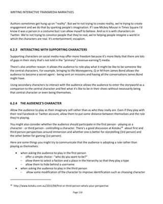 WRITING INTERACTIVE TRANSMEDIA NARRATIVES
Page 118
Agency60
= (Consequences/Choices)
Consequence = (knowledge to make decision x impact of decision) x story turning points.
Consequences for character ought to be consequences for audience too and vice versa. Turning
point means story takes a different direction or moves towards a different final outcome
Knowledge & impact are in range 0 to 1 where 0 = no knowledge and no impact and 1 = full
knowledge and greatest impact.
Goal: Higher is better
Engagement (E) = I * A / (T1 + 5*T2)
T1=Online touchpoints
T2=Offline touchpoints. Note that the 5 multiplying factor is somewhat arbitrary but implies real
world activities require more effort and therefore ought to pack a great reward for the audience.
(Immersion * Agency)/(Online touchpoints + 5*Offline touchpoints)
Goal: Higher the better
Something for further inclusion and discussion is the role of time. For example, is it better for the
experience to run faster than it is slower? I think this might be true. And if it is, then experiences that need
to last longer need a stronger story.
6.4 PACING
In an interactive, portmanteau-type transmedia story, the author tries to give the audience a good degree
of freedom to explore and investigate at their own volition while still aiming to create a satisfying dramatic
storyline. Broadly speaking, making these open world, multi-linear stories thrilling can be tricky. A central
problem of these experiences, assuming that a linear version of the story would be worth reading, is
pacing.
Before diving into my suggestions for pacing in transmedia storytelling, let's first look at pacing in three
different media:
• Book: The reader is free to move through the pages at their own pace and indeed she can even
skip to the end and read the conclusion if so desired. Usually though the pace of the page turning
will be related to the speed of reading and engagement with the story. As the plot thickens the
reader is engaged more deeply the page turning speed likely increases. The feeling of pace is that
the story is moving faster, developing more quickly
60
For discussion of Agency I recommend reading this paper: “Commitment to Meaning: A Reframing of
Agency in Games” by Karen & Joshua Tanenbaum
 