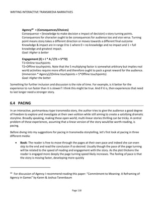 WRITING INTERACTIVE TRANSMEDIA NARRATIVES
Page 120
Figure 100 Controlling pacing in transmedia storytelling
6.4.1 IMPACT OF STORY ON PACING
Discussing pacing in story writing could be a very long section indeed so I'll take the coward's route and
defer to the books on writing that deal with this - many of which do so from the particular perspective of
certain genres. In this section I'm going to focus primarily on the pacing of the experience but as Figure
101 shows pacing of the experience and development of the story need to go hand-in-hand.
Something to watch out for and avoid is trying to tell too much story while encouraging the audience to
act quickly. For example, a chase game or timed experience that encourages audiences to move quickly
will remove the motivation to engage with the story – because story can take time which in this case
would be counter-productive. Consequently it would be necessary to design opportunities for time-outs or
ability to collect story content and review later.
 