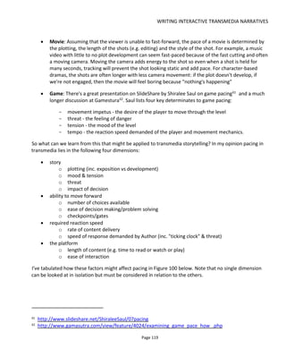 WRITING INTERACTIVE TRANSMEDIA NARRATIVES
Page 121
Figure 101 Experience vs Story
6.4.2 ABILITY TO MOVE FORWARD
If it's easy for the audience to do something then the feeling of pace will increase. Having the audience
take action depends on the range of actions open to them (the number of choices) and the easy with
which they can take an action. The "ease of decision making" depends of the impact of the choice, skill
level or prior knowledge. If the audience feels fully equipped and has no dilemma then decisions are made
quickly. However, get the audience to pause for thought or problem-solve then progress is slowed. I've
illustrated this in Figure 102 with a table for considering how decision making and range of choices might
affect pacing. Of course it's not quite that simple because the pause for thought might be for a really
engaging story moment - hence possibly increasing the feeling of pace (even though progress has slowed).
Having multiple choices or actions available is a good way to have the audience control their own pace -
choosing difficult paths (tough decisions to make) or easy paths (no brainers) to suit their mood. Whether
all options are mandatory or all remain available after any particular choice is for the author to decide but
affects the difficulty of the audience making a decision.
 