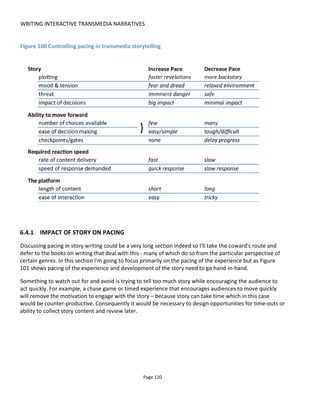 WRITING INTERACTIVE TRANSMEDIA NARRATIVES
Page 122
Figure 102 Choice and pacing
Note that one choice may lead to more choices or fewer choices. Restricting or opening up options allows
for an effective pacing control but the ease of decision-making must be taken into account. A few tough
choices will slow pace while a few easy choices will speed pace.
Ultimately the author might purposefully block progress with checkpoints or gates to halt advancement
until, say, a certain date and time. This would be achieved by holding back the release of new content and
reducing all choices.
6.4.3 REQUIRED ACTION/REACTION SPEED
One way to get the audience to react quickly is to create consequences and benefits of fast decisions. For
example, an animation showing time remaining to make a decision adds tension and excitement and
encourages faster decisions, a limited number of prizes, time-limited access to information or increased
ranking in a leader board depending on speed of response will all provoke the audience to act quickly.
The rate of content delivery will also affect pacing - for example monthly content vs daily content. It’s
important that this parameter is tweaked with the content length or else the audience might feel
overwhelmed and unable or unwilling to keep up (see Section 7.2.3).
6.4.4 THE PLATFORM
Finally, I believe that the platform used for the content can also communicate pace. For example, mobile
SMS messages will tend to urge a faster response (increase pace) whereas, depending on length, a video
or blog post might effect a slower response. Similarly, if the audience is expected to travel to a physical
 