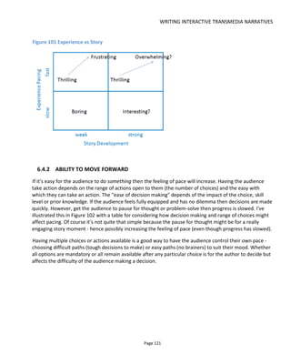 WRITING INTERACTIVE TRANSMEDIA NARRATIVES
Page 123
location to collect new instructions - this too will slow pace.
With short-form messages like Twitter and SMS, pace might be effectively communicated by the rate of
delivery. For example, increasing the number of Tweets or text messages per day (per hour?) as the story
reaches its conclusion would add urgency.
6.5 LOCATION-BASED STORYTELLING
Location-based storytelling has steadily been increasing in popularity and there is much to gain by
applying a transmedia storytelling-based approach. Of course “location-based storytelling” encompasses a
wide range of experiences – not all of which might be considered transmedia storytelling – but they
certainly offer insights. First let me start with some examples.
On July 17 2015, I attended a performance of Monument63
, a site-specific theatrical performance synced
to prerecorded audio played from a pre-downloaded mobile app. I might actually call this a kind of “subtle
mob” – a phrase coined to infer that unlike a “flash mob”, the mob attempts to blend with the public and
remain unseen.
Everyone was told to meet at Charing Cross station at 8:30pm. The downloaded audio file was locked and
unable to be played until it was unlocked at that specific time. What then unfolded for the next hour was
effectively a play told by a handful of actors that took place in Trafalgar Square (Figure 103).
Figure 103 "Monument" by Wiretapper
63
See http://www.wiretapper.co.uk/
 