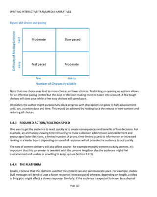 WRITING INTERACTIVE TRANSMEDIA NARRATIVES
Page 124
What I loved about this was the audio design. Starting with the echoed voice of the platform announcer in
Charring Cross station, the audio always sounded like it was being played in that space and not from my
mobile. Several times I unhooked my headphones to check if the audio was coming from the audio track
or from outside. This really did feel like a blend of fiction and reality. A particularly fun moment was when
the audio synced to a regular passenger airline plane flying overhead and we listened to the activity inside
the plane. To do this would have required pre-planning to make sure it coincided every day with the fly-
over.
Contrast this experience, which demands I attend at a very specific time and place, with A Hollow Body64
another London-based site-specific audio-based experience that can be played at any time. This is much
closer to an audio walking tour except that the experience is to be played in pairs. Now, instead of actors
performing, my partner and I kind of “perform” for each other.
A Hollow Body starts close to St Paul’s cathedral and requires the partners to choose opposite sides of a
doorway and then manually synchronize the start of the audio by pressing play together but on different
buttons (left and right). We are now connected by different but matching audio files – sometimes causing
us to travel together and sometimes apart –across London through a mix of less well trodden alleyways
and popular public spaces.
The power of these audio-based experiences is the ability to overlay a new narrative on top of possibly
familiar surroundings.
Of course not all location-based stories require pre-recorded audio. Incitement65
by Splash and Ripple is,
to use their words “a 2 hour theatrical street game”. My friend and I took part on September 8th
2012 in
Bristol, UK and the image below (Figure 104) shows the final climax in which live actors take to a make-
shift stage to rally the crowd – some of whom understand what’s going on and others just members of the
unsuspecting public.
Incitement starts online and establishes the storyworld. At registration in Bristol at the physical, real-world
start to the experience we were given armbands to indicate which faction we were fighting for and then
told to visit several locations across town – avoiding apprehension by the actors who would be on the
look-out for us.
64
http://www.ahollowbody.com/
65
http://www.splashandripple.com/incitement
 