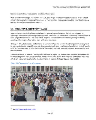 WRITING INTERACTIVE TRANSMEDIA NARRATIVES
Page 125
Figure 104 Incitement by Splash and Ripple
Part of the fun of these pervasive games is the feeling of being among the public while they are
unknowing. Including theatrical elements with either semi-scripted/improvised interactions or
performances by actors adds to the entertainment but it’s really wants going on in your imagination that
makes these experiences what they are.
A final experience worth checking out is The Roswell Experience66
which is documented very well in
Carolyn Handler Miller’s excellent book Digital Storytelling, a creator’s guide to interactive entertainment.
So how should we approach the design of these experiences?
66
http://www.conducttr.com/success-stories/the-roswell-experience/
 