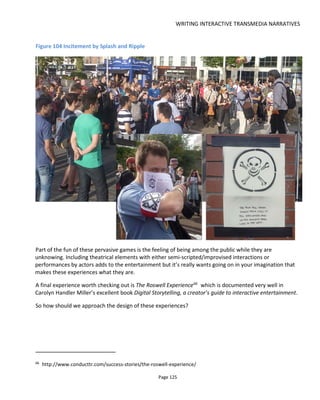 WRITING INTERACTIVE TRANSMEDIA NARRATIVES
Page 127
Figure 105 Location-based story design - stage 1
It really can't be stressed enough that you need to know at whom this experience is targeted. It's not
enough to consider the basic demographics, you need to dig deeper to consider age, income, education,
volume (number of people), frequency and occupancy rates (how their numbers swell and wane around
the planned location during different times of the year), technographic (use of technology and services
like Twitter, SMS etc).
If you're designing for a particular location, consider the traffic patterns (commuters travel by bus or car,
are the roads gridlocked?), whether the location is pedestrian-friendly, climate (raining? sunny? too hot or
too cold to walk about?) and of course access to 3G, wifi etc.
Considering these aspects can help you design an experience that fits existing behaviors. It might be
crucial not to expect someone to do something different. If the location has two coffee shops of the same
chain on either side of the same street then you know that in this town people can't be bothered to cross
the road for a coffee so why will they do anything for you?
6.5.2 LAYER THE EXPERIENCE
For persistent stories, requiring someone to go to a particular location is immediately going to reduce the
number of people taking part. Firstly, the location may not be convenient and secondly most people can't
be bothered to try something new. The key, therefore, if it's at all possible, is to make the story location-
aware rather than location-dependent. This means allowing anyone to access the story online (from the
comfort and security of their home or office) and using real-world locations as added-value. In the case
of the audio-based examples given earlier this sounds completely inappropriate but you might consider
starting with some online, easier-to-experience content ahead of the main event.
If a local business wants people to visit its store, find a way to represent the store online and entice
 