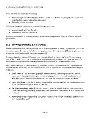 WRITING INTERACTIVE TRANSMEDIA NARRATIVES
Page 128
people to the store with additional content, power-ups, level-ups and any number of other incentives but
avoid making it mandatory. Requiring anyone to go to a specific location is likely to create a road block
which could result in someone abandoning the experience.
If you think about the places you've wanted to visit because they were mentioned in a book or used in a
movie, the enticement came from the lowest form of participation - reading or viewing.
For event-based experiences, make sure that you start the recruitment of players early and use online
resources to capture the largest possible number of people. In this you may be expecting people to travel
to a specific location at a specific date and time so make sure you make it easy by providing all the
information they might need and make sure there's enough time to plan the travel.
6.5.3 PUTTING IT ALL TOGETHER
Having decided the type of experience you want to create, who it's targeted at and where it'll play you can
now start to write the story and the audience participation67
. The workflow is shown in Figure 106.
Note that the final stage is to consider how the audience will find out about the story - these are the
"discovery touchpoints". It might be online and it might also be flyers at the actual location. Be very clear
about discovery and the call-to-action.
If you're involving local businesses, make sure it's clear that they know they're a discovery touchpoint (you
might not want to use that jargon though!). That is, have them agree to have a flyer or poster in their
window, have a custom table flyer or beer mat, a point-of-sale display and importantly make sure staff are
informed and encouraging people to play. Don't require passersby to go into the store to take part but
add value if they do.
If you have a game-based experience:
• assume that nobody wants to read a bunch of rules before they start engaging so try to have the
rules reveal themselves through the play
• make it easy to get hooked with simple casual games as well as or instead of more difficult
scavenger hunts and puzzle solving
• give rewards early and frequently so that players know they're doing the right thing and are
encouraged to continue
• keep everything very simple and frictionless which means low intellectual demands, physical
demands, time demands and technology demands. Every time you increase one of these factors
above the minimum you reduce your potential audience.
67
If you’re ever looking for inspiration, check out the work of Mark Shepard at http://www.andinc.org/v4/
 
