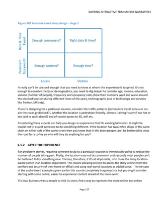 WRITING INTERACTIVE TRANSMEDIA NARRATIVES
Page 129
Figure 106 Location-based storytelling - decision flowchart
6.6 THE INTERNET OF THINGS AND OBJECTS THAT TELL STORIES
The Internet of Things (IoT) is a term used to describe the trend towards everyday objects being
connected to the Internet. The usual examples are a fridge that can tell you what’s inside or a car key that
reports its whereabouts should you lose it.
For storytellers, intelligent objects offer a new platform that mixes the physical world with the digital.
There have been some interesting research projects. Among them Treasure Trapper68
which asks the
audience to catch virtual objects as they leave a museum on public buses and at the time of writing Lance
Weiler’s Sherlock Holmes and the Internet of Things69
which is attempting to create globally connected
crime scenes – using participatory storytelling with objects left around a crime scene to help audiences
construct their own stories. Figure 108 shows my initial thoughts for how we might connect crime scenes
68
http://www.chrisspeed.net/?page_id=1576
69
http://sherlockholmes.io/
 