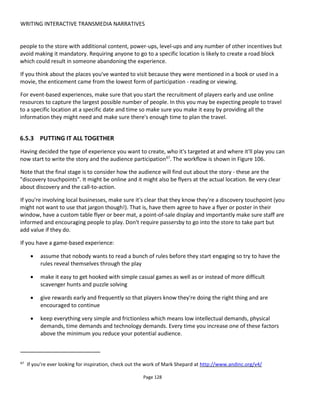 WRITING INTERACTIVE TRANSMEDIA NARRATIVES
Page 130
to allow physical objects in Madrid to have a virtual presence in London and elsewhere.
In my own work we’ve been considering how objects might tell their own stories and how they might help
people connect with each other70
. Here’s a video playlist71
of the fun we’ve had so far.
Quite where storytellers will take smart objects as a medium is still unknown but my thoughts are that the
objects are treated as characters – with histories and secrets that are revealed through interaction (or
being left idle?). Maybe the objects have goals. For example a detective’s briefcase might need to be filled
with evidence and it could complain if were not filled. What if a digital object were “fragile” and degraded
with every scan – leaving less and less of a story over time?
Imagine then a bloody knife that knows its history (See Figure 107). At its birth it was not a murder
weapon and may have been in several locations and had several owners. How much does it remember of
the fateful day when its owner used it with malice? Maybe its memory is unlocked through questioning or
proximity to other smart objects.
Another aspect is modelling the physical object with a virtual companion or representation. This means
that every audience member has their own interpretation of the object based on any number of factors –
time and place of interaction, previous interactions and so on. And in a connected world, how intelligent
does the object really need to be? Can we have “dumb” connected objects where the story is held in the
cloud? The likelihood is that we’ll want both.
If objects are connected and people are connected to objects then that means people connected to
people via the objects. This opens opportunities for collaborative play and storytelling (and of course
competition). There’s long been a history of people leaving messages for others – recorded on paper in
geocaches to recorded digitally at a location and unlocked with GPS to recorded digitally with an object.
Typically NFC has been used as the digital tag that identifies the object and hence allows someone to
access its stories.
A message in a bottle is a well-known storytelling object from the past connecting people across oceans.
In the digital age, how can we create the romance of a message in a bottle with the wonder of a ship in a
bottle?
70
http://www.conducttr.com/training/conference-2014/the-storyworld-of-things/
71
https://www.youtube.com/watch?v=fAx--CJcAIk&list=PLbwry1jJeXZEXt5q9EkjDE4HRhtudTRo7
 