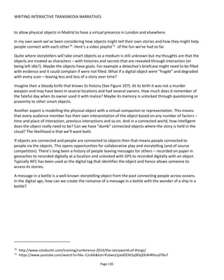 WRITING INTERACTIVE TRANSMEDIA NARRATIVES
Page 132
6.6.1 A FRAMEWORK FOR THINKING ABOUT OBJECTS
Figure 109 shows a framework for identifying the possibilities that objects offer. The notes in the
illustration refer to a “product” and of course it could be box of cornflakes or a pair of sneakers. Whatever
the object, how can we use it to bring people together? How can we have the object tell our story?
Figure 109 Socializing objects
Figure 110 is a product concept I created to illustrate a point. It’s a new energy drink for gamers to keep
them awake through long nighttime game sessions. The packaging is designed so that it can be stacked to
create interesting patterns that could be photographed and shared online. Note the multiple points where
straws can be inserted – allowing packs to be held together with straws in different configurations. Hence
the packaging is more than just a container for drink, it’s also a construction block and social storytelling
object.
How could this packaging cross over into the digital world through more than just the sharing of a
photograph? Could pattern recognition be used to draw the object into a virtual world?
 