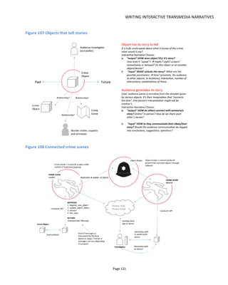WRITING INTERACTIVE TRANSMEDIA NARRATIVES
Page 133
Figure 110 A social object as drink packaging
Figure 111 Telling my story with the objects you give me
6.6.2 IN WORLD AND OUT OF WORLD
Having a storyworld blend with the real world through physical objects is a lot of fun and is often used in
promotion. For example, you might see graffiti tags from a fictional world sprayed on a building wall or
real people in costumes of fictional characters in a shopping mall or that bench72
with a fictional
advertisement from the world of District 9. Figure 114 shows a poster for a fictional drug intended to get
people engaging online.
Of course the blending of fictional and real needn’t be limited to the physical world, the “fake” TEDx
video73
for the movie Prometheus is a great blend of fiction and reality and websites for fictional people,
places, companies and products is commonplace.
72
http://cdn.creativeguerrillamarketing.com/wp-content/uploads/HLIC/d218f2f8dc3708bc5894ab81bf21cf72.jpg
73
http://www.youtube.com/watch?v=0EVFrSuyA-c
 