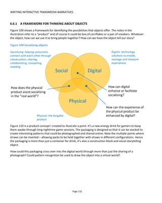 WRITING INTERACTIVE TRANSMEDIA NARRATIVES
Page 134
Figure 112 illustrates how we might look for opportunities to spread our fiction into the real world using
retail spaces, product packaging and such like. The photograph is mine from work we did for CANAL+Spain
for Game of Thrones. It’s one of a series of posters found in FNAC stores that changed weekly with new
stories from our world of 19 Reinos. The stories explained an event in the world and reported that the
reader had found money “Here lies a merchant that’s been attacked by bandits. You search his body and
find 5 gold coins”. The reader would then enter a unique code from the poster into his phone and unlock
virtual currency that could be spent on weapons, shields and potions in the MMORPG.
Figure 112 Spreading fiction into the real world
In the project FutureCoast74
created by Ken Ekland75
and produced by Sara Thacher76
, artifacts from the
future were hidden around the (real) world and audiences invited to find them. These beautiful artefacts,
known in-world as “chronofacts” were a mechanism for audience participation. Upon discovery, the finder
was encouraged to decode it and listen to the voicemail from the future about how climate change77
had
74
http://futurecoast.org/
75
http://writerguy.com/
76
http://thachr.com/ be sure to checkout Sara’s excellent blog post on “Tangible Storytelling”
77
https://www.youtube.com/watch?v=AffkjJ-Ft64
 