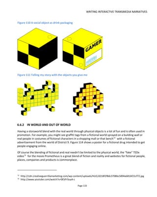 WRITING INTERACTIVE TRANSMEDIA NARRATIVES
Page 135
affected this character. The finder was then encouraged to write or call to leave their own in-world
message from the future.
Between February and May 2014, 42 “chronofacts” were discovered and more than 300 voicemails
recorded. Figure 113 shows a lucky finder Vicky Peter in the Marshall Islands78
. The chronofact shown in
the photo decodes to the voicemail "Another Die-Off"79
from 2025.
Figure 113 Victorina (Vicky) Peter with Chronofact #59908-2206630580
78
Map link to the Marshall Islands
79
http://futurecoast.org/voicemail/59908-22066305/
80
Found in Majuro, Marshall Islands. Photo by Fern Raffela Leyman, College of the Marshall Islands
 