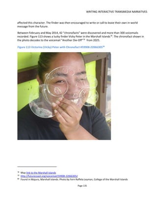 CONTENT STRATEGY
Page 137
7 CONTENT STRATEGY
This section provides advice about how you might determine the content you need and how you might
have your audience co-create it with you. There's much that's missing here - particularly in the way of
community management - but what there is I think is helpful. I've also included something on “viral video”
which may seem a little out of place but I felt it worth including because it strikes to the heart of what
makes content sharable.
When audiences connect well to your content, they go through three stages of engagement: Discovery,
Experience and Exploration as shown in Figure 115.
Figure 115 Three Stages of Audience Engagement
The key to a successful content strategy is understanding (a) that there are these stages of engagement
(b) what content is required for each stage and (c) what the goals are for each stage.
Failure to appreciate or acknowledge that there are these stages of engagement typically results in
audiences being expected to do too much work too soon – which most won’t do – and hence the content
fails at the Discovery stage and the real experience never begins. Or, expositional-type content that
belongs in Exploration is offered as Experience content and hence fails to engage because it doesn’t tell a
story.
Ignoring these stages is like expecting a kiss from a stranger before flirting with them or expecting to run
off and get married after only the first date. Maybe in Vegas, but usually not anywhere else.
With transmedia, one media may act as Discovery content for another. For example, the comic book
serving as Discovery content for a movie or, in the example of the Xbox game Alan Wake, six webisodes
act as Discovery content for the game. However, it’s important to remember that each media also has
its own Discovery>Experience>Exploration stages as shown in Figure 116.
This is particularly important for indies who may think that creating a comic book for their movie will
result automatically in an audience for their movie. It won’t. The comic book first has to be discovered and
experienced and it’s only if the content is good enough will the reader begin exploring and “discover” the
movie.
 