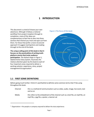 INTRODUCTION
Page 3
philosophy that is still in in infancy even though many people have been telling multi-platform stories for a
long time. The crucial difference between transmedia storytelling and multiplatform storytelling is the
attempt to create synergy between the content and a focus on an emotional, participatory experience for
the audience. Simply throwing up a website for your TV show doesn’t make transmedia storytelling –
especially if there’s no story – even if it might commonly be refer to as such.
Figure 2 What is Transmedia?
Let’s ask ourselves two questions:
• Why tell stories?
• Why tell stories across multiple platforms?
1.2.1 WHY TELL STORIES?
We tell stories to entertain, to persuade and to explain.
Our minds do not like random facts or random objects and so they create their own stories to make sense
of otherwise discrete, isolated events and items. We naturally and often subconsciously connect the dots.
 
