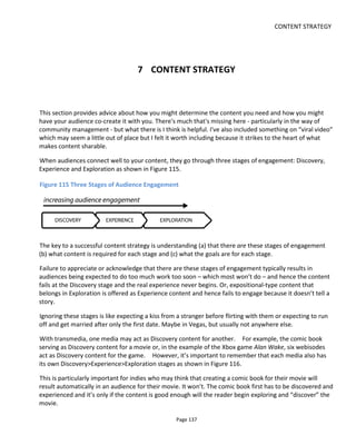 CONTENT STRATEGY
Page 139
7.1.1 SMELL AND TEASERS
The first sensory stage is smell. The audience approaches tentatively and sniffs: is there a whiff of the
familiar?
We are creatures of habit because evolution has shown it serves us well. Repeating past satisfying
experiences is a successful strategy for survival in the wild and with entertainment it’s a good indicator
too.
The audience needs to be reassured that your content is worth its time and attention. You need to reduce
the perceived risk by communicating “trustworthyness”, “coolness”, “quality”, ”appropriateness” –
whatever values are sought by the audience for this type of project.
To communicate the correct values, I’ve created a content class called “Teasers”. Of course the “teaser” is
familiar to indie filmmakers – a 30 second or less video intended to bait the trap; not to explain or reveal
too much but only to temp further engagement. In this model however, I’ve broadened the teaser into a
full content category to include all content that can be digested with the minimal amount of attention.
Figure 118 shows the five content classes I’ve defined for each stage of engagement: Teaser, Trailer,
Target, Participation and Collaboration.
Note that I had to create a name for the “target content” to avoid confusion with all the other content!
Because of the recursive nature of this approach, any content might be at one time the target content and
another time Discovery content.
Note too that because of the need to communicate quickly, visual clues from pictures, photos and web
design are going to dominate the Teaser content class. But it’s also the headlines you communicate: well-
known cast or crew, one-line quotes from reviewers and so on.
 