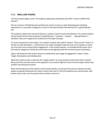 CONTENT STRATEGY
Page 141
7.1.3 TOLLGATES
In this model, tollgates are barriers between one stage and another.
TG1 is tollgate 1. It’s the barrier that prevents audiences knowing that your project exists. TG1 can be
breached by search engine optimization (SEO), recommendations, links and anything that puts your
content on the map. But the first audience encounter should be with your Teaser content.
Tollgate 2 requires a little more explanation.
Think of TG2 as a wall that the audience must climb. Figure 119 shows how the project and business
model will unavoidably create barriers to your content – some unintentional, some intentional.
Figure 119 Barriers to Your Content
Content that you provide in Discovery helps the audience scale the wall – as shown in Figure 120. In this
example, price creates a barrier to entry that of course can only be scaled by the audience paying the fee.
However, the tollgate is far higher than solely the price and the audience will only part with its money
once the perception of the tollgate is lower than the payment. Stated simply, buyers rarely make decisions
not to purchase based on price – it’s all those other barriers that have to be overcome first: value,
suitability, risk, convenience, context and so on.
 