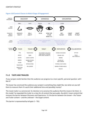 CONTENT STRATEGY
Page 142
Figure 120 Overcoming the Tollgate
7.1.4 TOUCH AND SIGHT
It’s only when the audience touches the target content that it can see it for what it is. If your Discovery
content has done its job then the audience’ expectations will be met or exceeded. But if you have
deceived or misled them then they’ll be disappointed.
There is nothing more you can do at this point. The target content is what it is. This is what the audience
came for and it has to deliver.
After – though sometimes during- the Experience comes the Exploration. The tollgate TG3 is the barrier to
be climbed to have the audience increase its willing engagement. Sometimes there can be confusion and
this will lead to unwilling engagement: the audience experiences the content but doesn’t quite “get it”
and hence searches for an explanation or for help. In these situations of unwilling engagement, a high
barrier at TG3 will lead to resentment.
Ordinarily we want the audience to engage further so reducing the height of TG3 should be a priority:
make content easy to find and easy to access; signpost what content should follow the target content.
7.1.5 LISTENING AND PARTICIPATION
Although content in the participation stage may be available before the Experience, its goal is to aid
exploration – not to tease or persuade (even though audiences might use it for reassurance to lower TG2).
Having experienced the target content – either in part or in full – the audience now listens for affirmation.
They ask questions to themselves and to others and seek content that answers their questions or fulfils
their desire for more.
 