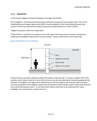CONTENT STRATEGY
Page 143
Good content stimulates debate. Audiences want to discuss and share their experiences with others.
They’ll also want to extend the experience and will search for add-ons or new target content.
Some audience members will want to show their affiliation to the content by buying merchandise or
embedding widgets; they’ll want to encourage their friends to try the target content.
Content in this Exploration category is intended to reward and empower the advocate and to educate: it
provides additional understanding and value to the target content. In this regard it may be acceptable to
have “expositional” content such as character biographies, backstories and so on.
7.1.6 COLLABORATION
In this engagement model the ultimate audience engagement is collaboration or contribution. Not
everyone in the audience will progress to this stage and some authors may think this undesirable.
Collaboration is not that same as participation. Participation might be passive (reading additional content
and exploring the world) or active - voting, sharing, commenting, discussing, Tweeting and so on.
Collaboration is adding to the storyworld: writing fan fiction, creating videos or illustrations. It’s providing
new content that you, as author, are free to embrace or reject.
Between participation and collaboration is tollgate 4 – it’s a barrier created by the audience’ perceived
lack of time and skills, fear of ridicule and lack of information about how to contribute to the world. You
can lower this barrier by providing tools, methods, encouragement and a supportive environment.
7.1.7 HOW TO USE THE 5-SENSES ENGAGEMENT MODEL
The premise with this approach is that a transmedia storyworld maybe too vast to expect an audience to
jump right in. They have to be teased and led like Hansel and Gretel by a trail of breadcrumbs. Imagine
your world to be a huge cavern – if you blindfold your audience and then first open their eyes once they’re
inside, the vastness is overwhelming – it’s a new and scary place. Your audience needs orientation. They
have to be guided through an entrance tunnel and see the cavern open up before their eyes and at their
own pace. The more complex the world, the more handholding you need to do.
There’s also the issue of the time, energy and cost required to digest a whole storyworld. Far better to
give the audience smaller snacks at first until their appetite grows for larger, more time-consuming
content.
Note that this content strategy is for audience engagement. When combined with the platform selection
methodology, start first with revenue-generating target content and see how it might be prioritized by
platform. Then use this engagement model to understand the relationship between the platforms and to
identify additional content to aid Discovery and Exploration.
 