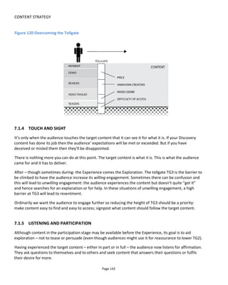 CONTENT STRATEGY
Page 144
7.2 PLATFORMS
By “platforms” I mean the combination of media plus technology. So YouTube and iTunes would be two
different platforms even if they can both deliver video. A printed book and The Kindle would be two
different platforms. A cinema, a living room and an outdoor public space are all different platforms.
Almost any technology, medium and place can be used to convey your story but think about your
audience again – what’s their lifestyle? Where and how do they hang out? If you’ve got a story appealing
to single-parent families is it likely they’re going to attend live events? Maybe if it’s during the day and
they can bring their babies but most likely not in the evenings – they have problems with babysisters, cash
and free time. Which platforms will appeal to this audience?
Think of your project as a lifestyle choice: it needs to slip into your audience’ lives with the minimum
amount of friction.
Now iterate back through the story. What might you do with the story to have it play out better across
these platforms?
7.2.1 CONTRACTION, EXPANSION AND NAVIGATION
The biggest threat to transmedia projects is audience reluctance. The effort – both real and perceived – of
jumping between platforms is something that really needs close examination. When problems occur it’s
usually because there’s a conflict between what the producer or writer would like the audience to do and
what the audience is prepared to do (or wouldn’t do naturally). This can arise from commercial needs (e.g.
to get from free social media to paid performance) but just as likely from artistic desire.
Many creators want their worlds to be “realistic” and assume that distributing their story across as many
platforms as possible gives it authenticity82
. This isn’t always the case (as discussed in Section 2.6) and if
you’re faced with the choice of realism vs ease of use, go with ease of use if you want a large audience.
Figure 121 shows an example of the Communicator web-app which is our response to this issue of realism
vs ease of use. The technology allows creators to simulate a fake mobile phone desktop and in doing so
bring together common communication platforms into a single, manageable, private space. All the
message feeds and content is hosted in Conducttr and then a special message type called Communicator
Message is created by the creative and interpreted by the Communicator, open-source web software. This
gives the creative huge powers to implement very simple or complex interactions without ever having to
write any code.
Coders of course have the advantage that they can tailor the Communicator to look more unique and in
82
Note that filmmakers learned a long time ago that to create an engaging experience doesn’t require authenticity
or realism. For example, a film about a woman going from inception of a baby to its birth is unlikely to last the full 9
months! Just the important bits will be shown and our imagination will bridge the gaps.
 