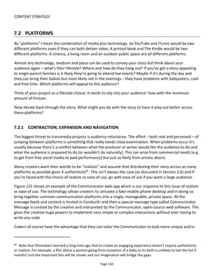 CONTENT STRATEGY
Page 146
While keeping in mind the larger iterative development process, I recommend a similar five-stage iterative
approach to selecting your platforms:
• Stage 1: go with your gut
• Stage 2: consider the relative strengths and weaknesses of each platform
• Stage 3: support the weaknesses of a platform with the strengths of others
• Stage 4: consider the timing of platforms relative to each other
• Stage 5: consider changes to the story to bake-in the platforms and timing.
7.2.2.1 GO WITH YOUR GUT
In the first instance, just go with your gut and list a few platforms that you think will suit your story and
audience. This first pass will likely identify platforms based on the following:
• personal desire or bias
• experience
• popularity with audiences (including fashions and fads)
• ability to collect payment
• availability to find funding or sponsorship
• popularity with the press & bloggers (at certain times some platforms are more sexy that others)
• suitability to the story
• resources available.
Now take a closer look at each platform.
7.2.2.2 DETERMINE EACH PLATFORM’S STRENGTHS AND WEAKNESSES
In determining a platforms’ strengths and weaknesses:
• first - consider the experience you’d like to create and which platforms are best suited
• second - rank the short list of platforms and ensure they create a mix that works synergistically
Choosing the right platform for the right experience
A senior executive at Yahoo spoke on Fora.tv back when I first wrote this book about how Apple asked
Yahoo to design an app for the iPad that would be a “coffee table experience”. The idea was that the iPad
would be out on the coffee table in the living room when friends visited and the owner would want to pick
up the device and share the Yahoo entertainment with her guests. Yahoo tailored its online content to suit
the specifics of the iPad – not just the unique form factor but the unique consumption context too.
Device manufactures spend a lot of time thinking about how their products will be used. Learn a lesson
from these guys and don’t just partition your story across platforms but take time to adapt it so it works in
the context of the device and the audience lifestyle.
 