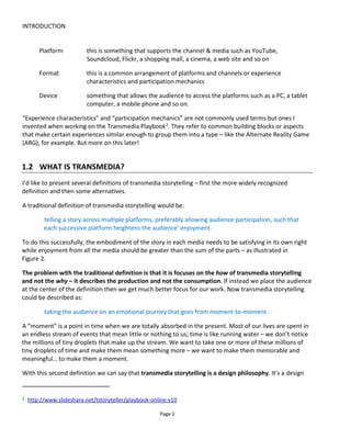 INTRODUCTION
Page 4
And dots connected in a stimulating way we call great stories.
Great stories win hearts and minds.
As an example of the power of stories, check out Significant Objects3
. The project team bought thrift store
junk on eBay for $128.74 (never spending more than $1 or $2 per item) and then re-listed it with an added
story… to make the object significant. The results was a whopping revenue of $3,612.51
Figure 3 The power of story: Results from Significant Objects
1.2.2 WHY MULTIPLE PLATFORMS?
We tell stories across multiple platforms because no single media satisfies our curiosity and no single
platform our lifestyle.
We are surrounded by an unprecedented ocean of content, products and leisure opportunities. The
people to whom we wish to tell our stories have the technology to navigate the ocean and can choose to
sail on by or stop and listen.
Technology and free markets have allowed unprecedented levels of customization, personalization and
responsiveness such that a policy of “one size fits all” is no longer expected or acceptable.
Telling stories across multiple platforms allows content that’s right-sized, right-timed and right-placed to
form a larger, more profitable, cohesive and rewarding experience. Only with transmedia storytelling can
we place the audience at the center of what we do.
3
http://significantobjects.com/
 