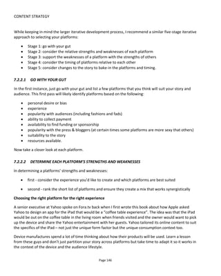 CONTENT STRATEGY
Page 148
• Revenue gained
• Cost (inc. time) of delivering content
• Ability of platform to enable social spread of content
• Fit to audience lifestyle
• Remarkability (uniqueness/coolness/timeliness/quality) of platform or content
• Timing of release to audience
The table below shows how these might be scored from 5 to 1 and Figure 122 presents an example from
the Excel spreadsheet tool that’s available for download at this book’s website. To my mind DVD seems
rather old fashioned now, 4 years on from when I first wrote this book, but I’ve left it in the table because
it’s illustrative of a particular project at that time.
While the exercise feels a little academic, if you have to justify external funding and justify to yourself that
it’s worth putting time into something, it’s worth quickly running through the numbers – you might find
some surprising results.
Table 3 Rating a Platform
Rating
Revenue Good=5, Poor=1
Cost Low=5, High=1
Spreadability Good=5, Poor=1
Lifestyle Fit Good=5, Poor=1
Remarkability Remarkable=5, Unremarkable=1
Figure 122 Platform Tool Example
7.2.2.3 HAVE PLATFORMS SUPPORT EACH OTHER WITH CALLS-TO-ACTION
Now you know the pros and cons of each platform, you need to find ways to have them support each
other. What I mean by this is that some platforms will be great for spreading awareness but lousy at
making money. To combine the strengths of each platform means getting the audience to cross between
platforms.
 