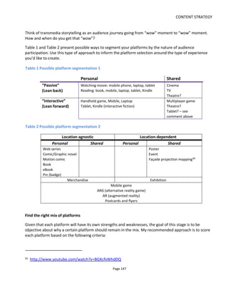 CONTENT STRATEGY
Page 149
So how do we do this? Firstly it’s important to remember that crossing platforms introduces friction. So
rather than assume that audiences want multi-platform experiences, it’s better to ask yourself three
questions:
• What’s my objective in having audiences cross platforms?
• How can I motivate audiences to cross platforms?
• What’s the reward when they get there?
The Call to Action
Before I continue, I’d like to introduce a little jargon: the “call to action”.
In web design, the button and wording on a page that asks you to “click here” or “sign up” is known as the
“call to action” (CTA). It’s a plea for the user to do something and good designers make these calls-to-
action appear to be the default choice – you’re nudged to take action through clear layout, positioning of
the button, use of colors and so on.
The term is also used in advertising: “for a limited time only”, “while stocks last”, “a once in a lifetime
offer”. These are all calls to action to get you to do something now and not put off your decision.
A transmedia experience needs similar CTAs to get audiences to cross platforms.
What’s the objective?
Part of your objective will be to create a fun experience but it will also relate to your business model.
Here are three illustrations.
Example 1. A transmedia project has a comic book and a web series: the comic book will carry
advertisements because it’s believed that print advertising is less intrusive than pre-roll video advertising
(because the ads won’t get in the way of the story). The value of the advertising is such that it pays for
both the comic book and the web series. Both will be given away for free but the advertiser has been
promised a minimum number of comic book readers. Hence, it’s important to get web series viewers to
cross platforms to the comic book.
Example 2. A transmedia project has a mix of free and revenue-generating platforms: the free platforms
build the audience and the revenue-generating platforms pay for the project. Your first thought might be
that CTAs are needed to ensure the free audience migrates to a revenue platform. But this only provides
part of the solution. Table 4 compares the relative audience sizes and revenue potentials across platforms
and offers possible strategies to maximize the opportunities. Note that CTAs are used not only to grow
revenue but to grow the audience - migrating them to more social platforms and providing spreadable
content with CTAs to promote further growth.
Example 3. In my Lowlifes84
project, physical and device-specific copies of the content is paid content
84
http://lowlifes.tv
 