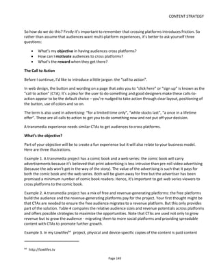 CONTENT STRATEGY
Page 151
The one response to this question could well be "if you're having to 'motivate' audiences then surely
that's highlighting a weakness in your experience?" I agree with that sentiment but if we'd like the
audience to buy something or to be somewhere else for the next part of the experience then some
motivation may well be required… just try to be gentle 
Digital content can have a nice layout and a URL to prompt action but what about live street theatre
performance – how do you get audiences to cross platform from the street to, say, go online? Possible
solutions to this example might be:
• flyers with your URL (potentially lacks social/real time web)
• flyers with QR code and Twitter id or phone number or email
• merch/pins (badges)/bookmarks and other give-aways with QR code or Twitter id
• performers wearing a t-shirt with a QR code or Twitter id or phone number or email
• the performers verbally encourage the audience to go online (e.g. shout at them!)
Figure 123 shows a great example of how to get in front of an audience. The image shows the front and
back designs of an A3-size paper table mat laid out on every table in a café local to a location-based
experience called the Rio PhoneHack85
by ZU-UK. The mats are very enticing, offer something with low-
effort to do from your seat (text “RIO”) and then encourage you to leave your seat to go find the phones
(which requires a little more effort).
Figure 123 Rio PhoneHack Table Mats
The bullet points above answer the mechanics of “how” and assumes that the live audience has mobile
phones (so make sure the online landing page is small-screen friendly). But they don’t address “why?”
Motivating the online involvement in this example ought to stress the urgency or immediacy of the
situation – don’t let the crowd disperse and hope they’ll connect later: integrate the online component
85
http://www.thespace.org/news/view/nell-frizzell-riofonehack
 