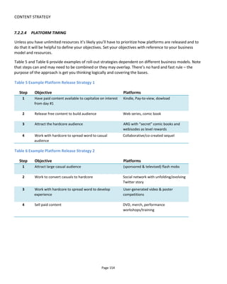 CONTENT STRATEGY
Page 156
promotional offers. It might be purchases.
React In react mode, the device owner manually signals intentions and desires by interacting
with prompts.
7.3 DETERMINING YOUR RELEASE SCHEDULE
The release schedule describes how often you publish content to your audience. The goal is to profitably
maintain engagement between published content. A good illustration of my approach can be given by
looking at the webseries as a platform.
Core to my approach is understanding how you want the audience to engage with your story and then
designing an integrated experience that consequently determines how each platform - in this case the
web video - will be released.
***
Why do some web producers release their webisodes weekly when they have evergreen content? That is,
if their series of web videos are not tied to current events, why not release them all at once?
One answer might be that the release schedule is tied to the production schedule - episodes are being
produced one week and released the next. But why not release them two weeks apart or wait until
enough episodes have been produced to release all at once or daily? Why not four hours apart or on
demand?
My point is only that there should be some reasoning behind the scheduling and not just because TV has
scheduled weekly content.
You see, if TV has taught us one thing about audiences, it’s that they don’t like to be kept waiting. They
don't like to wait while the commercial plays, they don’t like to wait while the episode downloads and
they don't like to wait week-to-week. Many people record several episodes of a series before the viewing
or they'll buy the complete series as a DVD boxset or season download. But of course audiences come to
TV and the web with different expectations so why copy the TV model online if you don’t have to?
I ask this of many producers and creators and the tendency to release episodically rather than in one
release tends to be because it gives them something new to talk about; something new to mention on
social media. My feeling is that it’s still better to think about the audience first. If you have something
highly anticipated or a campaign that requires delay of new information then sure, release episodically but
otherwise I think it’s better to capture the audience when you have them and have other content to
release or implement a game or some other participation to keep the conversation going.
7.3.1 RE-THINKING YOUR WEB SERIES
This section looks at how you might optimize the release schedule for your webisodes. Core to my
 
