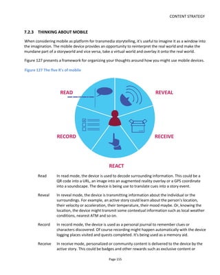 CONTENT STRATEGY
Page 157
approach is understanding how you want the audience to engage with your story and then designing an
integrated experience that consequently determines how the video will be released. There is no initial
assumption that the schedule should be weekly or any other time period.
There is, I suppose, an assumption that most web series will have more than just the videos: there's
usually a website, a blog, a forum, a mailing list, a Facebook page or some other mechanism that
represents an opportunity to inform the audience of a new release and provide them with a backchannel.
These additional non-video platforms are what makes your web series "an experience" rather than a
series of videos. Even a single YouTube channel with the comments and likes enabled creates a
participatory experience. Whatever the implementation, it is the experience that builds, empowers and
engages your audience - it multiplies the draw of the video.
Here's a short list of considerations for determining the time interval between episodes with the key
objective being to maintain engagement between episodes (i.e. you want audiences to watch
the next episode):
• production limitations & opportunities
• distribution limitations & opportunities
• business model limitations & opportunities
• strength of story episode to episode (the narrative hook)
• need for the story to withhold information
• length of each episode (longer webisodes might benefit from longer periods between episodes to
avoid overload)
• audience expectations and headroom (giving too much to consume between releases may lead to
abandoned subscriptions).
7.3.2 MIND THE GAP: IS THE NARRATIVE STRONG ENOUGH TO BRIDGE THE DELAY?
Figure 128 illustrates how we'd like audience to move from episode to episode. In this example there's
enough interest or engagement to have them come back for more.
 