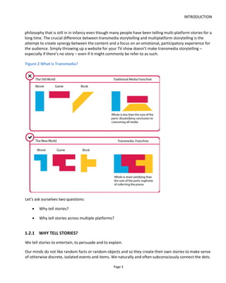 INTRODUCTION
Page 5
Figure 4 Place the audience at the center of any experience design
1.2.3 THE PROMISE AND DEMANDS OF 21ST CENTURY STORYTELLING
Figure 5 shows the opportunity of transmedia storytelling to fuse together benefits and fun for the
consumer with promotion and feedback to the producer. Good transmedia storytelling should have a
duality of purpose and only reveal itself as one thing or another when measured in a particular way –
much like the electron that has wave-particle duality4
.
It’s vitally important for the commercial success of a project that the marketing communications and
customer feedback mechanisms are built into the storytelling and experience design because the audience
avoids and mistrusts advertising. By adopting this entertainment-marketing duality, the audience will
advocate on your behalf and share content because it meets their personal and social needs, not because
you have bribed them with promised rewards.
To accomplish this, we must write experiences that combine personalization, participation, cross-platform
communication and social connecting as shown in Figure 6. This book explains how to accomplish this.
4
http://en.wikipedia.org/wiki/Wave%E2%80%93particle_duality
 