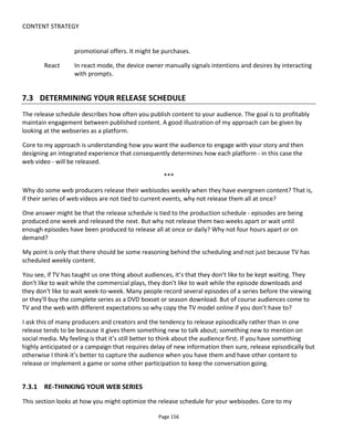 CONTENT STRATEGY
Page 158
Figure 128 Audience follows episode to episode
Unfortunately there are a number of failure scenarios if the period between each release is wrong. In
Figure 129, the audience abandons the web series because the content isn't strong enough to have them
come back - there's not enough pull to bridge the gap.
In Figure 130, the audience is asked to work too hard to keep up and soon they find they're overwhelmed
with content for the given schedule.
Figure 129 Abandons
Figure 130 Overload
In both these failure scenarios one solution is to adjust or fine-tune the schedule - if that's possible. As I
mentioned earlier, there may be reasons why you're stuck with the schedule.
 