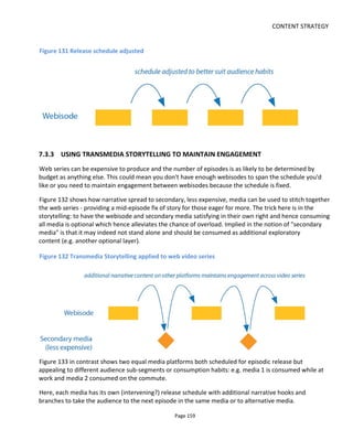 CONTENT STRATEGY
Page 161
and see where it takes them. This means allowing them to request additional content on demand ahead
of the release schedule which I further believe has the potential to turn engaged audiences to advocates -
hence recruiting more audience.
YouTube's "Unlisted" video option is perfect for this: casual viewers won't see or find the video before it's
made public but engaged audiences can be sent the link.
7.3.5 FACEBOOK’S EDGERANK
Although Facebook stopped using the term EdgeRank to refer to its news feed algorithm and the actual
algorithm keeps being refined, the original equation is useful to examine.
An “edge” in Facebook jargon is what I might call a touchpoint. It’s where someone touches a piece of
content. The equation is shown below. Of course how it works is a mystery but the principals are worth
understanding.
Ue Affinity score. How well connected is the content publisher to the receiver? This might
be measured by how frequently you comment on each other’s posts or how many
mutual friends you share.
We Weight. This is basically what type of content it is – text, an image, video – and how
appreciated it is likely to be by the receiver. Typically you might expect that rich media
like video is going to get a higher weighting than plain text
De Decay over time. More or less how newsworthy is the content? New content is likely
scored more highly than old content.
The principal understand here – which I think can be likely applied to any platform – is if you want people
to see your content and share it, it’s more likely to happen if its recent, has good production value and you
have a relationship with the person you’re sending it to.
7.3.6 LOWLIFES EXAMPLE
The first release of the project Lowlifes had three primary media: novella, webisodes and blog. I
determined that it should be scheduled to be released two days apart over a period of 15 days or so. I
felt that daily would lead to content overload and at three days the whole release would drag on too long.
One approach would have been to alternate the media - novella chapter on day 1, video on day 2, blog on
day 3 and so on. But this would have incorrectly implied a sequence or priority to the media platforms
 